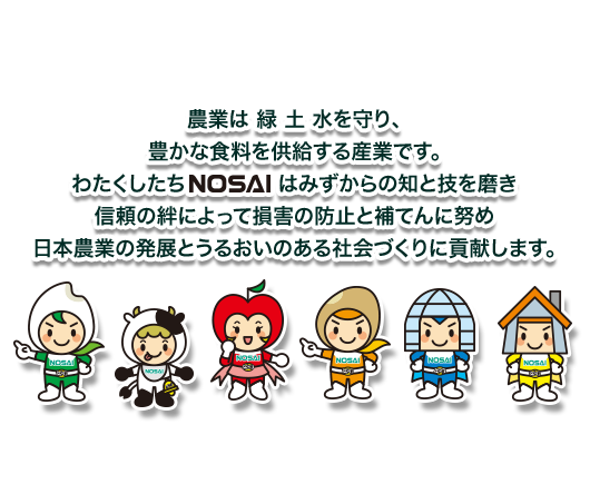 農業は緑土水を守り、豊かな食料を供給する産業です。わたくしたちNOSAIはみずからの知と技を磨き信頼の絆によって損害の防止と補てんに努め日本農業の発展とうるおいのある社会づくりに貢献します。